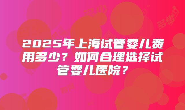 2025年上海试管婴儿费用多少？如何合理选择试管婴儿医院？