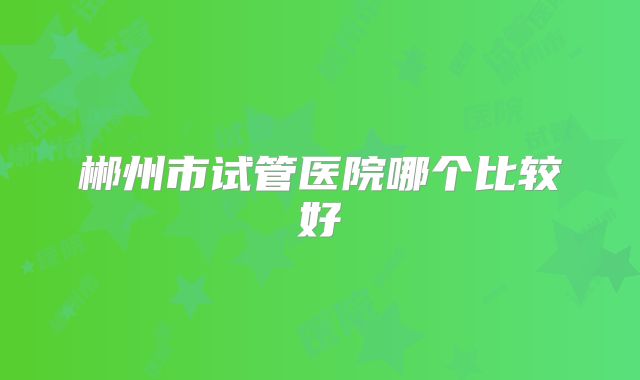 郴州市试管医院哪个比较好