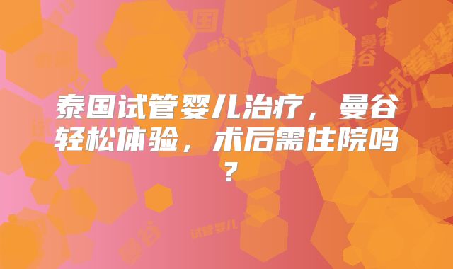 泰国试管婴儿治疗，曼谷轻松体验，术后需住院吗？