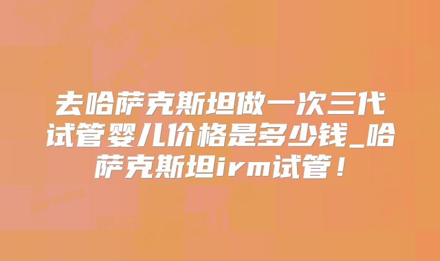 去哈萨克斯坦做一次三代试管婴儿价格是多少钱_哈萨克斯坦irm试管！