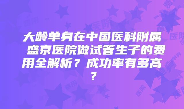 大龄单身在中国医科附属 盛京医院做试管生子的费用全解析？成功率有多高？