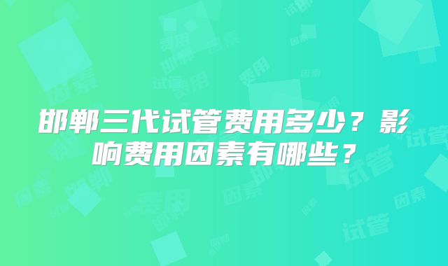 邯郸三代试管费用多少？影响费用因素有哪些？