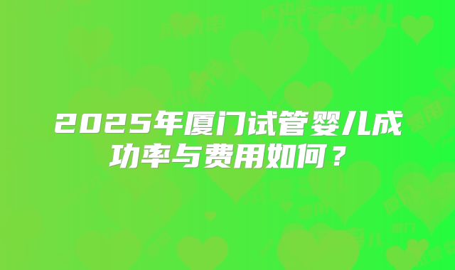 2025年厦门试管婴儿成功率与费用如何？