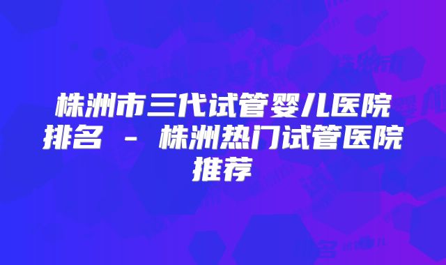 株洲市三代试管婴儿医院排名 - 株洲热门试管医院推荐