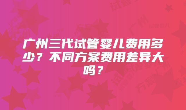 广州三代试管婴儿费用多少？不同方案费用差异大吗？