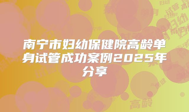 南宁市妇幼保健院高龄单身试管成功案例2025年分享
