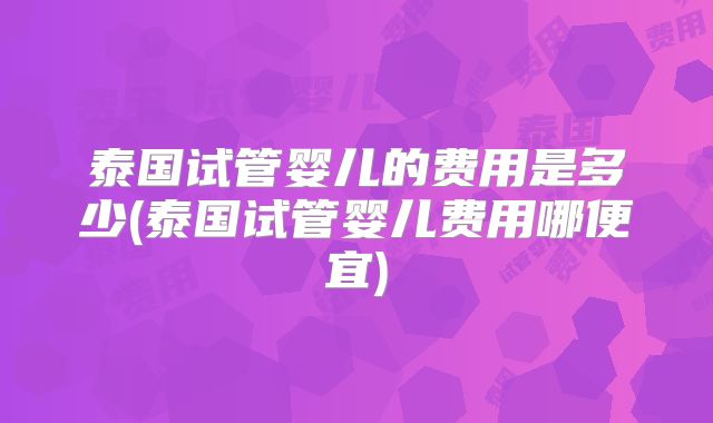 泰国试管婴儿的费用是多少(泰国试管婴儿费用哪便宜)