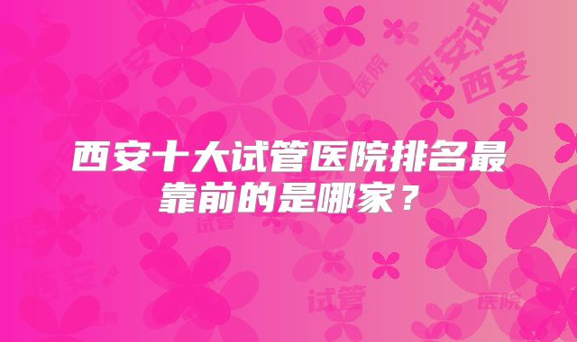 西安十大试管医院排名最靠前的是哪家？