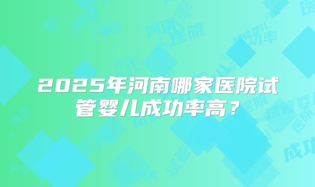 2025年河南哪家医院试管婴儿成功率高?