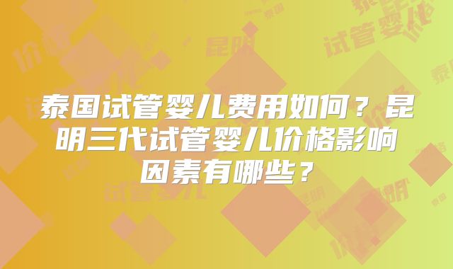 泰国试管婴儿费用如何？昆明三代试管婴儿价格影响因素有哪些？