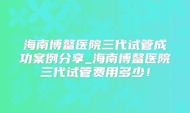 海南博鳌医院三代试管成功案例分享_海南博鳌医院三代试管费用多少！