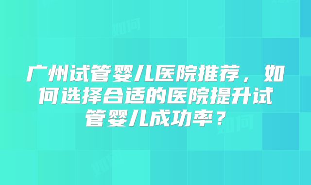 广州试管婴儿医院推荐，如何选择合适的医院提升试管婴儿成功率？
