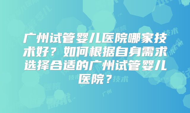 广州试管婴儿医院哪家技术好？如何根据自身需求选择合适的广州试管婴儿医院？