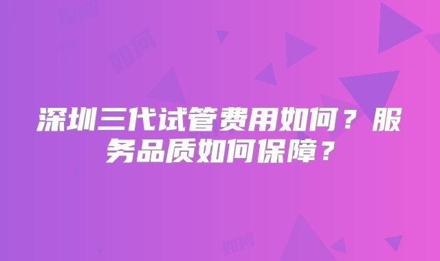 深圳三代试管费用如何？服务品质如何保障？