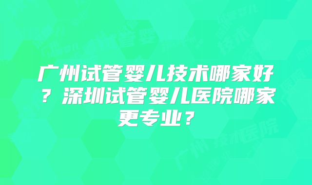 广州试管婴儿技术哪家好？深圳试管婴儿医院哪家更专业？