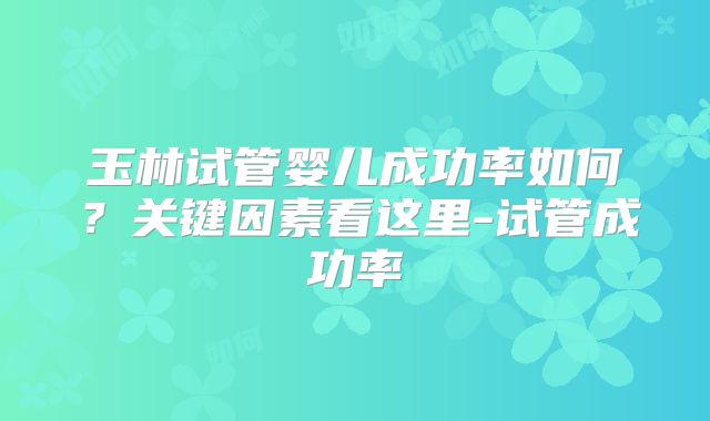 玉林试管婴儿成功率如何？关键因素看这里-试管成功率