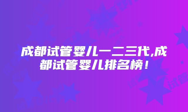 成都试管婴儿一二三代,成都试管婴儿排名榜！