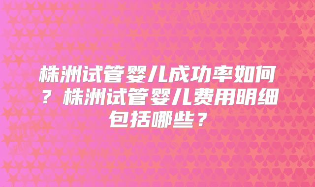 株洲试管婴儿成功率如何？株洲试管婴儿费用明细包括哪些？