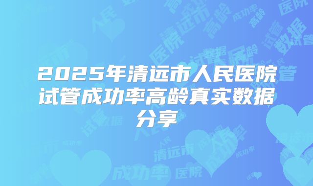 2025年清远市人民医院试管成功率高龄真实数据分享