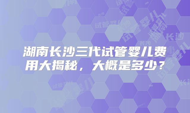 湖南长沙三代试管婴儿费用大揭秘，大概是多少？