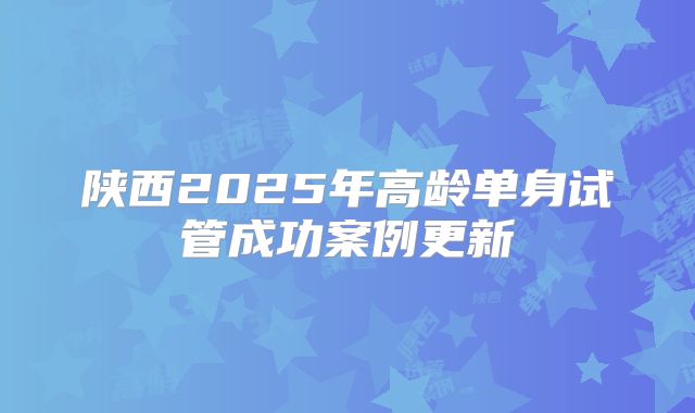 陕西2025年高龄单身试管成功案例更新