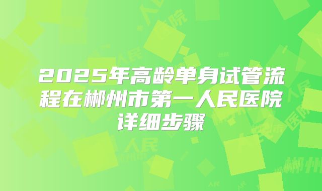2025年高龄单身试管流程在郴州市第一人民医院详细步骤