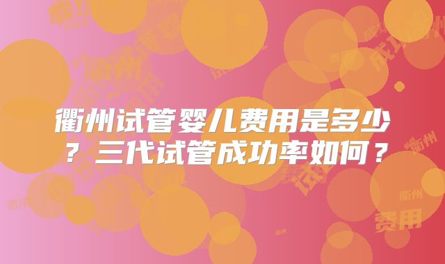 衢州试管婴儿费用是多少？三代试管成功率如何？