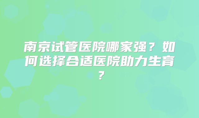 南京试管医院哪家强？如何选择合适医院助力生育？