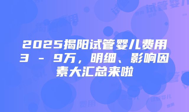 2025揭阳试管婴儿费用3 - 9万，明细、影响因素大汇总来啦
