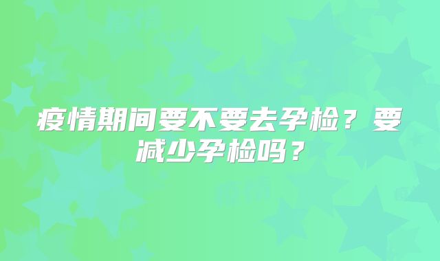 疫情期间要不要去孕检？要减少孕检吗？