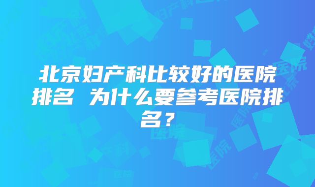 北京妇产科比较好的医院排名 为什么要参考医院排名？