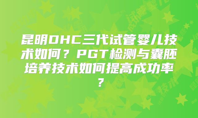 昆明DHC三代试管婴儿技术如何？PGT检测与囊胚培养技术如何提高成功率？