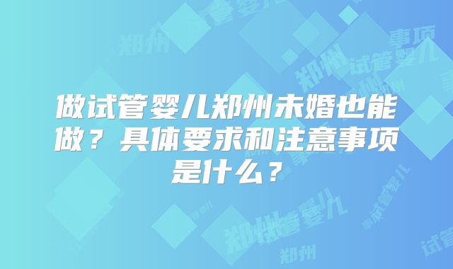 做试管婴儿郑州未婚也能做?具体要求和注意事项是什么?
