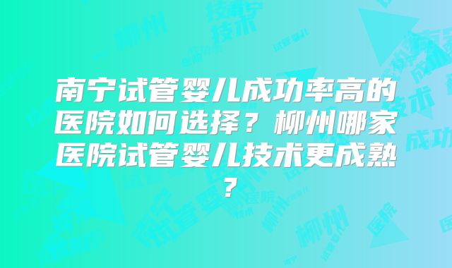 南宁试管婴儿成功率高的医院如何选择？柳州哪家医院试管婴儿技术更成熟？