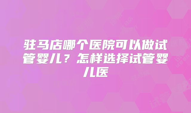 驻马店哪个医院可以做试管婴儿？怎样选择试管婴儿医