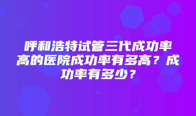 呼和浩特试管三代成功率高的医院成功率有多高？成功率有多少？