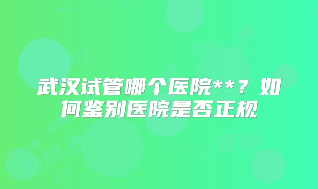 武汉试管哪个医院**？如何鉴别医院是否正规