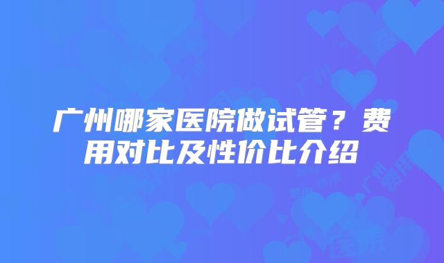 广州哪家医院做试管？费用对比及性价比介绍