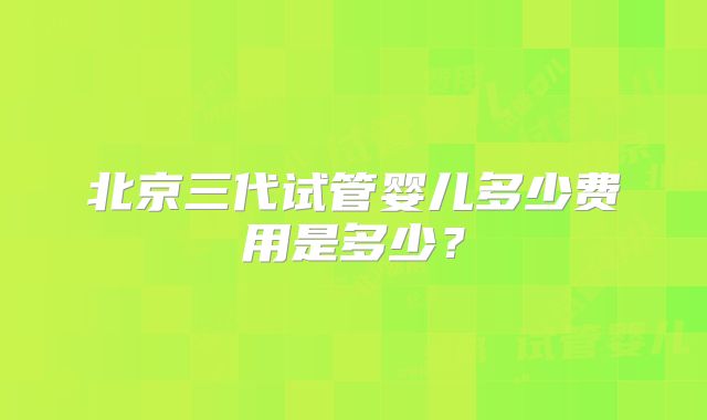 北京三代试管婴儿多少费用是多少？