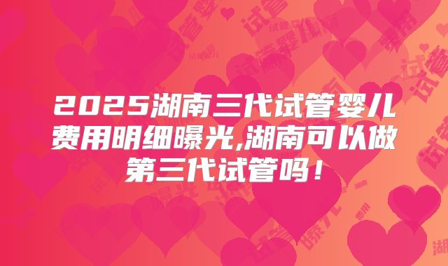 2025湖南三代试管婴儿费用明细曝光,湖南可以做第三代试管吗！