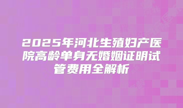 2025年河北生殖妇产医院高龄单身无婚姻证明试管费用全解析