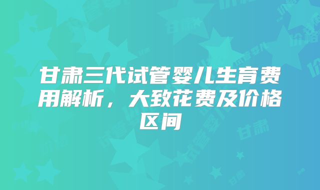 甘肃三代试管婴儿生育费用解析，大致花费及价格区间