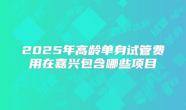 2025年高龄单身试管费用在嘉兴包含哪些项目