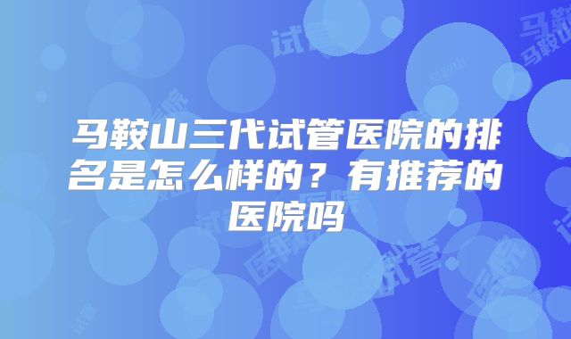马鞍山三代试管医院的排名是怎么样的？有推荐的医院吗
