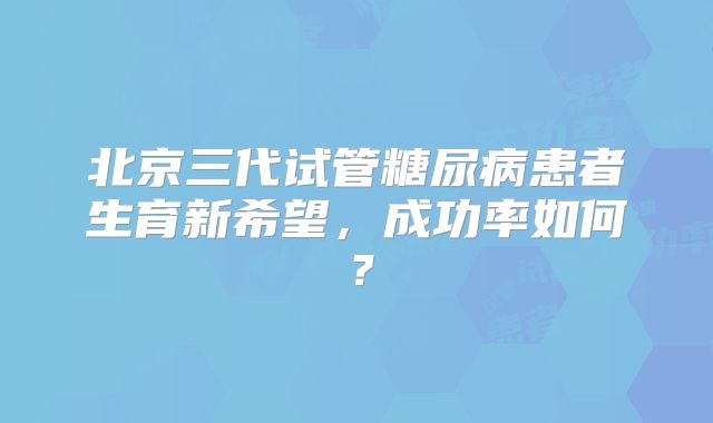 北京三代试管糖尿病患者生育新希望，成功率如何？