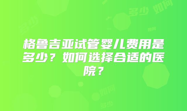 格鲁吉亚试管婴儿费用是多少？如何选择合适的医院？