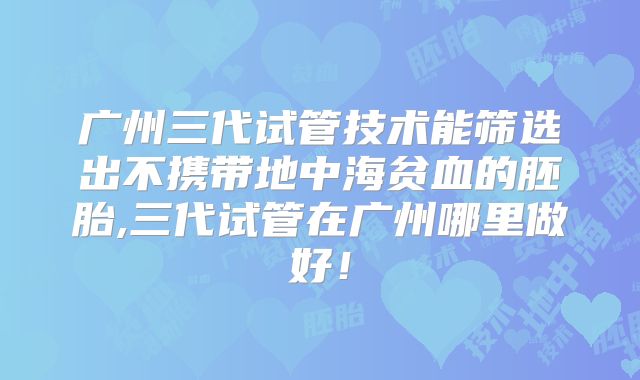 广州三代试管技术能筛选出不携带地中海贫血的胚胎,三代试管在广州哪里做好！