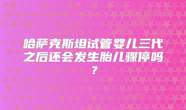 哈萨克斯坦试管婴儿三代之后还会发生胎儿骤停吗?