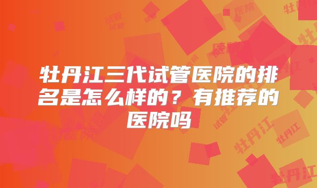 牡丹江三代试管医院的排名是怎么样的？有推荐的医院吗