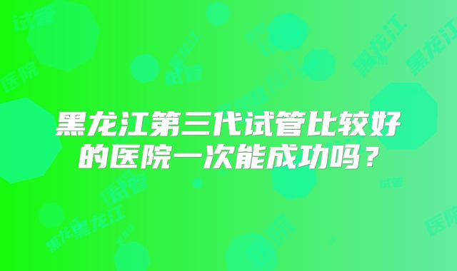 黑龙江第三代试管比较好的医院一次能成功吗?